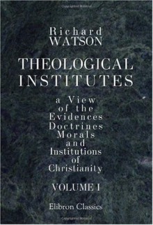 Theological Institutes: Or a View of the Evidences, Doctrines, Morals, and Institutions of Christianity. Volume 1 - Richard Watson