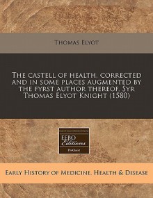 The Castell of Health, Corrected and in Some Places Augmented by the Fyrst Author Thereof, Syr Thomas Elyot Knight (1580) - Thomas Elyot