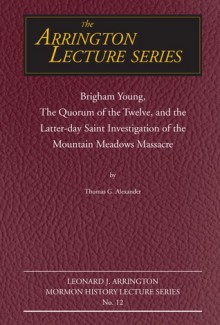 Brigham Young, the Quorum of the Twelve, and the Latter-Day Saint Investigation of the Mountain Meadows Massacre: Arrington Lecture No. Twelve - Thomas G. Alexander