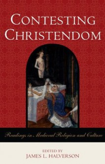 Contesting Christendom: Readings in Medieval Religion and Culture - James L. Halverson, Rudolf Bell, Constance Brittain Bouchard, Peter Brown, Marcus Bull, Caroline Walker Bynum, Mark R. Cohen, Georges Duby, Eamon Duffy, Joan Ferrante, Richard Fletcher, Katherine L. French, Thomas A. Fudge, Herbert Grundmann, Karen Louise Jolly, Lester 