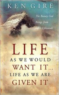 Life as We Would Want It . . . Life as We Are Given It: The Beauty God Brings from Life's Upheavals - Ken Gire