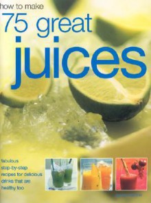 How to Make 75 Great Juices: Fabulous Step-By-Step Recipes for Delicious Drinks Which Are Healthy Too - Joanna Farrow