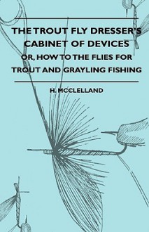 The Trout Fly Dresser's Cabinet of Devices - Or, How to the Flies for Trout and Grayling Fishing - H. Mcclelland, George Fiske