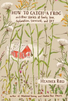 How to Catch a Frog: And Other Stories of Family, Love, Dysfunction, Survival, and DIY - Heather Ross