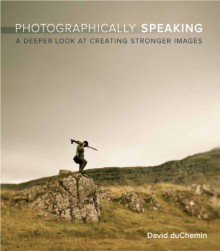 Photographically Speaking: A Deeper Look at Creating Stronger Images (Voices That Matter) - David duChemin