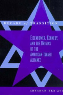 Decade of Transition: Eisenhower, Kennedy, and the Origins of the American-Israeli Alliance - Abraham Ben-Zvi