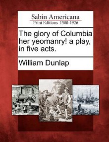 The Glory of Columbia Her Yeomanry! a Play, in Five Acts. - William Dunlap