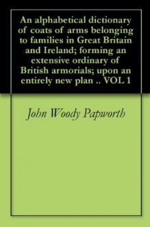 An alphabetical dictionary of coats of arms belonging to families in Great Britain and Ireland; forming an extensive ordinary of British armorials; upon an entirely new plan .. VOL 1 - John Woody Papworth