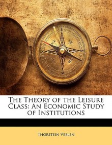 The Theory Of The Leisure Class: An Economic Study Of Institutions - Thorstein Veblen