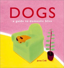 Dogs: A Guide to Domestic Bliss - James Croft