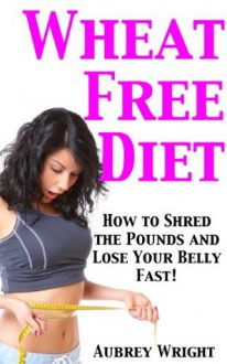 Wheat Free Diet: How to Shred the Pounds and Lose Your Belly Fast! - Aubrey Wright