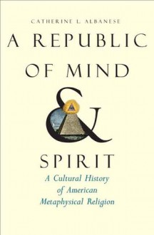 A Republic of Mind and Spirit: A Cultural History of American Metaphysical Religion - Catherine L. Albanese