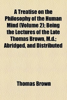 A Treatise on the Philosophy of the Human Mind (Volume 2); Being the Lectures of the Late Thomas Brown, M.D.; Abridged, and Distributed - Thomas Brown