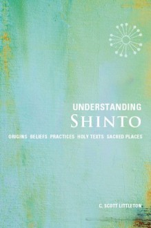 Understanding Shinto: Origins*Beliefs*Practices*Festivals*Spirits*Sacred Places - C. Scott Littleton