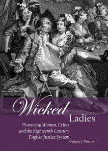 Wicked Ladies: Provincial Women, Crime and the Eighteenth-Century English Justice System - Gregory J. Durston