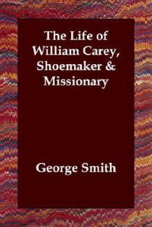 The Life Of William Carey, Shoemaker & Missionary - George Smith