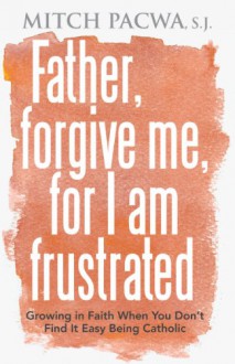 Father, Forgive Me, for I Am Frustrated: Growing in Faith When You Don't Find It Easy Being Catholic - Mitch Pacwa