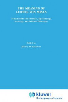 The Meaning of Ludwig Von Mises: Contributions in Economics, Sociology, Epistemology, and Political Philosophy - Jeffrey M. Herbener