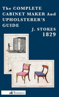 The Complete Cabinet Maker and Upholsterer's Guide - 1829 - J. Stokes, Gary Roberts