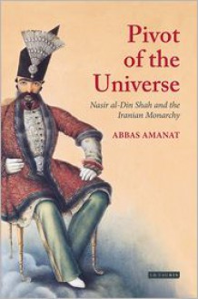 Pivot of the Universe: Nasir al-Din Shah and the Iranian Monarchy, 1831-1896 - Abbas Amanat