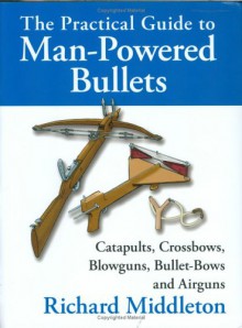 The Practical Guide to Man-Powered Bullets: Catapults, Crossbows, Blowguns, Bullet-Bows and Airguns - Richard Middleton
