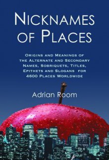 Nicknames of Places: Origins and Meanings of the Alternate and Secondary Names, Sobriquets, Titles, Epithets and Slogans for 4600 Places Worldwide - Adrian Room