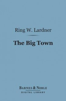 The Big Town: How I and the Mrs. Go to New York to See Life and Get Katie a Husband - Ring Lardner