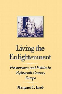 Living the Enlightenment: Freemasonry and Politics in Eighteenth-Century Europe - Margaret C. Jacob