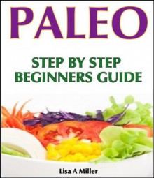 Paleo: A Complete Step-By-Step Beginners Guide - Lisa A. Miller