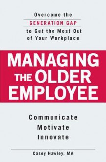 Managing the Older Employee: Overcome the Generation Gap to Get the Most Out of Your Workplace - Casey Hawley