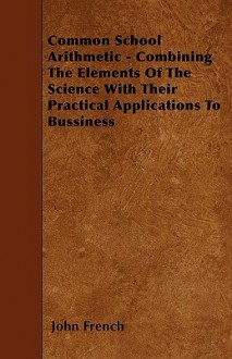 Common School Arithmetic - Combining the Elements of the Science with Their Practical Applications to Bussiness - John French