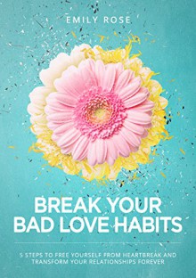 Break Your Bad Love Habits: 5 Steps to Free Yourself From Heartbreak and Transform Your Relationships Forever - Emily Rose