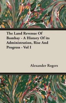 The Land Revenue of Bombay - A History of Its Administration, Rise and Progress - Vol I - Alexander Rogers