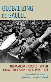 Globalizing de Gaulle: International Perspectives on French Foreign Policies, 1958 1969 - Christian Nuenlist, Anna Locher, Garret Martin, Locher Martin Nuenlist