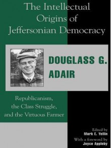 The Intellectual Origins of Jeffersonian Democracy: Republicanism, the Class Struggle, and the Virtuous Farmer - Douglass G Adair, Mark E Yellin, Joyce Appleby