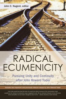 Radical Ecumenicity: Pursuing Unity and Continuity After John Howard Yoder - John C. Nugent