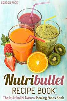 Nutribullet Recipe Book: The Nutribullet Natural Healing Foods Book (Nutribullet Smoothies Recipes) - Gordon Rock