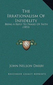 The Irrationalism of Infidelity: Being a Reply to Phases of Faith (1853) - John Nelson Darby