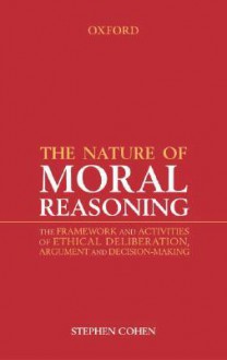 The Nature of Moral Reasoning: The Framework and Activities of Ethical Deliberation, Argument, and Decision Making - Stephen Cohen