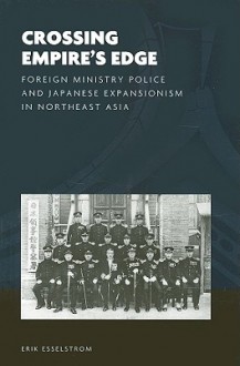 Crossing Empire's Edge: Foreign Ministry Police & Japanese Expansionism in Northeast Asia - Erik Esselstrom, Joshua A. Fogel