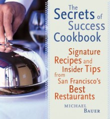 The Secrets of Success Cookbook: Signature Recipes and Insider Tips from San Francisco's Best Restaurants - Michael Bauer