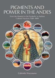 Pigments and Power in the Andes: From the Material to the Symbolic in Andean Cultural Practices 1500-1800 - Gabriela Siracusano, Ian Barnett