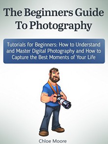 The Beginners Guide To Photography: Tutorials for Beginners: How to Understand and Master Digital Photography and How to Capture the Best Moments of Your ... Photography lighting, Photography tips) - Chloe Moore