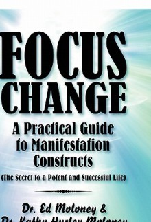 Focus Change: A Practical Guide to Manifestation Constructs (the Secret to a Potent and Successful Life) - Ed Moloney, Kathy Hurley Moloney