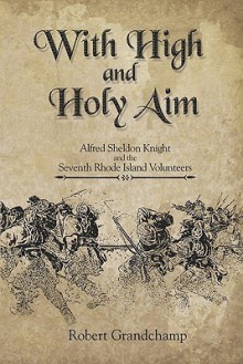 With High and Holy Aim: Alfred Sheldon Knight and the Seventh Rhode Island Volunteers - Robert Grandchamp