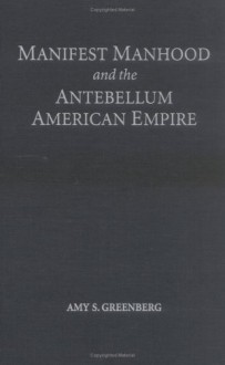 Manifest Manhood and the Antebellum American Empire - Amy S. Greenberg