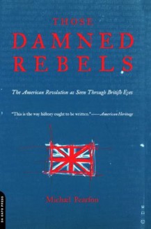 Those Damned Rebels: The American Revolution As Seen Through British Eyes - Michael Pearson