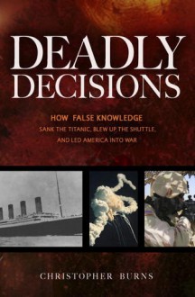 Deadly Decisions: How False Knowledge Sank the Titanic, Blew Up the Shuttle, and Led America into War - Christopher Burns