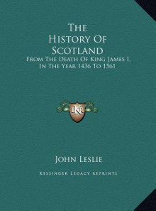 The History of Scotland the History of Scotland: From the Death of King James I, in the Year 1436 to 1561 from the Death of King James I, in the Year - John Leslie