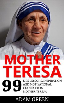 Mother Teresa: 99 Life Lessons, Inspiration and Motivational Quotes From Mother Teresa (Mother Teresa of Calcutta, Wisdom, Happiness) - Adam Green